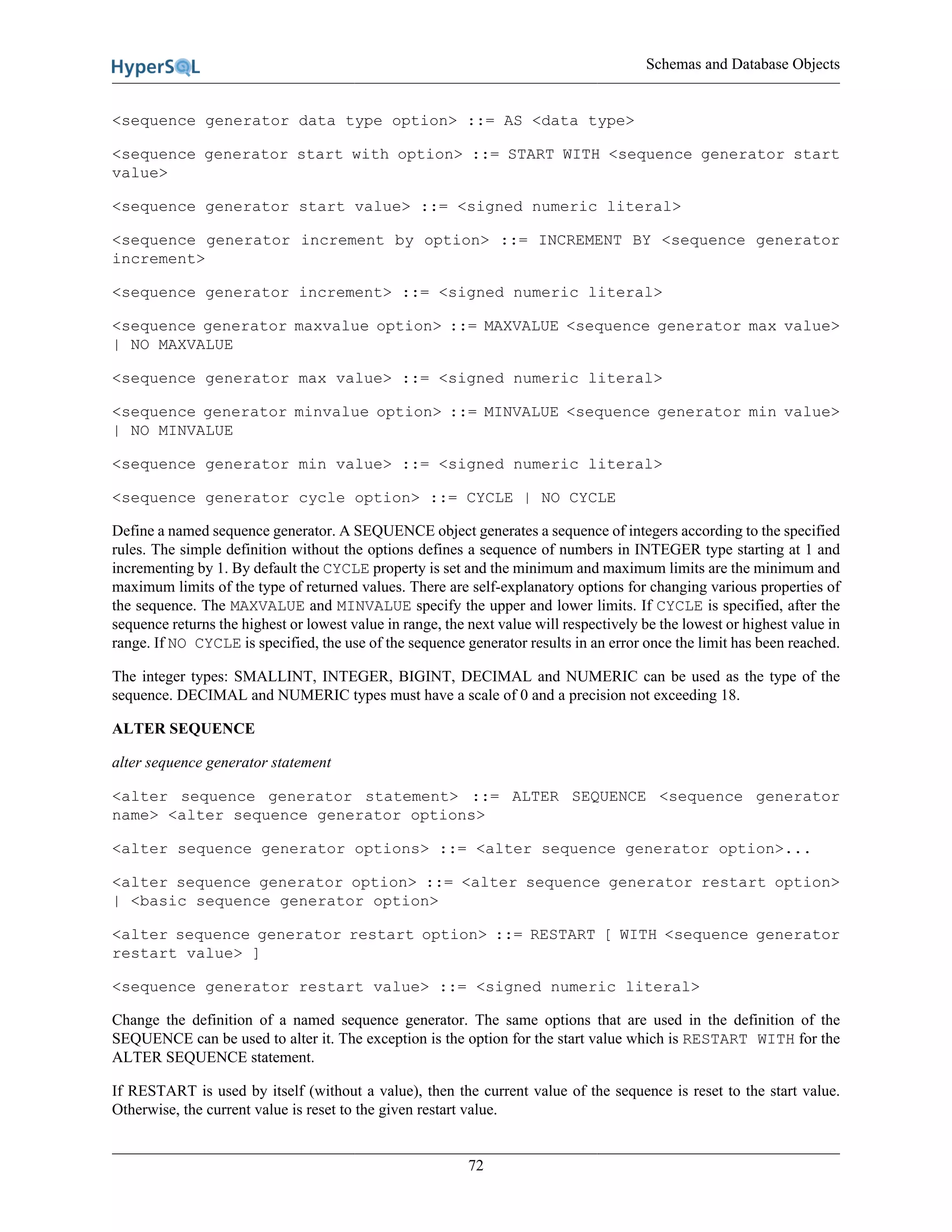 Schemas and Database Objects
72
<sequence generator data type option> ::= AS <data type>
<sequence generator start with option> ::= START WITH <sequence generator start
value>
<sequence generator start value> ::= <signed numeric literal>
<sequence generator increment by option> ::= INCREMENT BY <sequence generator
increment>
<sequence generator increment> ::= <signed numeric literal>
<sequence generator maxvalue option> ::= MAXVALUE <sequence generator max value>
| NO MAXVALUE
<sequence generator max value> ::= <signed numeric literal>
<sequence generator minvalue option> ::= MINVALUE <sequence generator min value>
| NO MINVALUE
<sequence generator min value> ::= <signed numeric literal>
<sequence generator cycle option> ::= CYCLE | NO CYCLE
Define a named sequence generator. A SEQUENCE object generates a sequence of integers according to the specified
rules. The simple definition without the options defines a sequence of numbers in INTEGER type starting at 1 and
incrementing by 1. By default the CYCLE property is set and the minimum and maximum limits are the minimum and
maximum limits of the type of returned values. There are self-explanatory options for changing various properties of
the sequence. The MAXVALUE and MINVALUE specify the upper and lower limits. If CYCLE is specified, after the
sequence returns the highest or lowest value in range, the next value will respectively be the lowest or highest value in
range. If NO CYCLE is specified, the use of the sequence generator results in an error once the limit has been reached.
The integer types: SMALLINT, INTEGER, BIGINT, DECIMAL and NUMERIC can be used as the type of the
sequence. DECIMAL and NUMERIC types must have a scale of 0 and a precision not exceeding 18.
ALTER SEQUENCE
alter sequence generator statement
<alter sequence generator statement> ::= ALTER SEQUENCE <sequence generator
name> <alter sequence generator options>
<alter sequence generator options> ::= <alter sequence generator option>...
<alter sequence generator option> ::= <alter sequence generator restart option>
| <basic sequence generator option>
<alter sequence generator restart option> ::= RESTART [ WITH <sequence generator
restart value> ]
<sequence generator restart value> ::= <signed numeric literal>
Change the definition of a named sequence generator. The same options that are used in the definition of the
SEQUENCE can be used to alter it. The exception is the option for the start value which is RESTART WITH for the
ALTER SEQUENCE statement.
If RESTART is used by itself (without a value), then the current value of the sequence is reset to the start value.
Otherwise, the current value is reset to the given restart value.
 