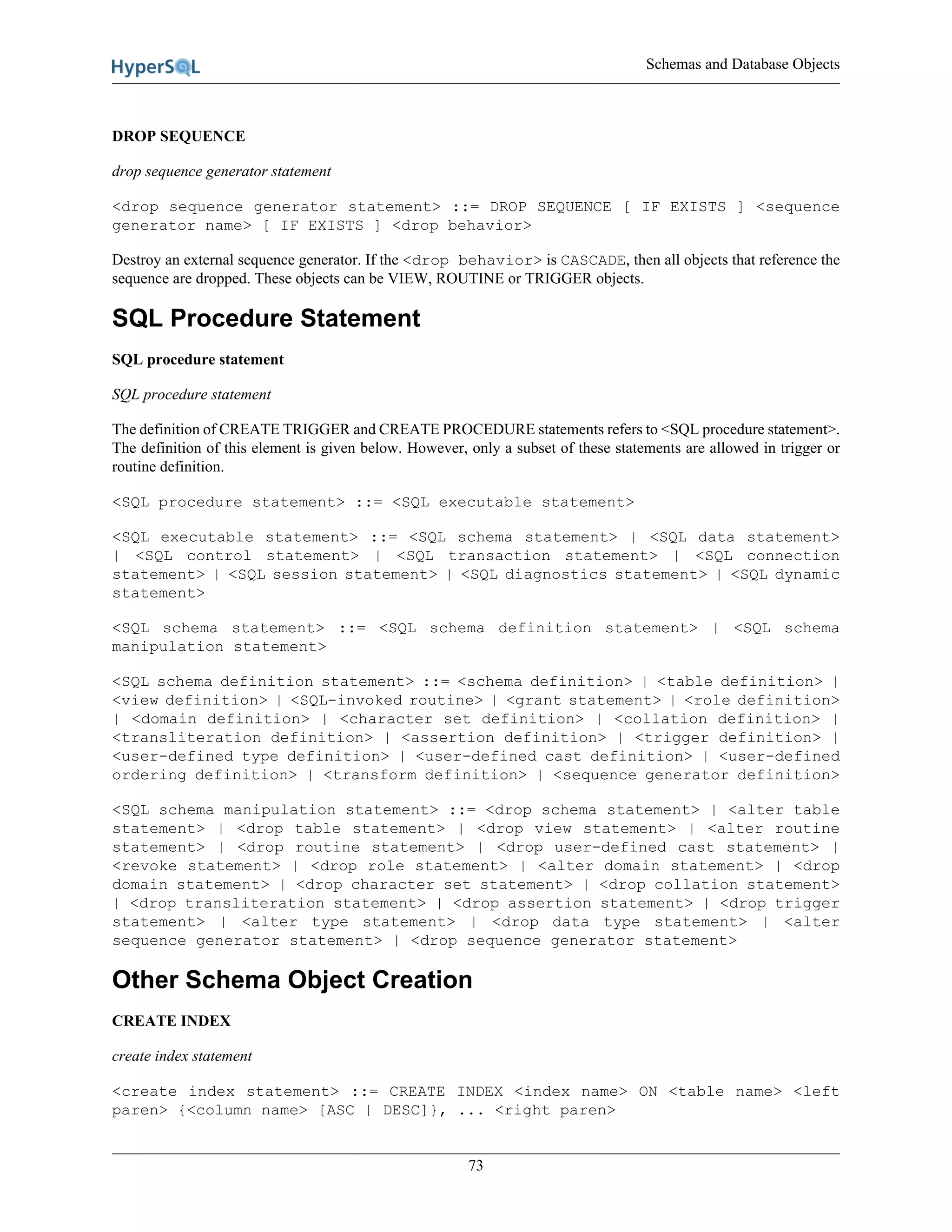 Schemas and Database Objects
73
DROP SEQUENCE
drop sequence generator statement
<drop sequence generator statement> ::= DROP SEQUENCE [ IF EXISTS ] <sequence
generator name> [ IF EXISTS ] <drop behavior>
Destroy an external sequence generator. If the <drop behavior> is CASCADE, then all objects that reference the
sequence are dropped. These objects can be VIEW, ROUTINE or TRIGGER objects.
SQL Procedure Statement
SQL procedure statement
SQL procedure statement
The definition of CREATE TRIGGER and CREATE PROCEDURE statements refers to <SQL procedure statement>.
The definition of this element is given below. However, only a subset of these statements are allowed in trigger or
routine definition.
<SQL procedure statement> ::= <SQL executable statement>
<SQL executable statement> ::= <SQL schema statement> | <SQL data statement>
| <SQL control statement> | <SQL transaction statement> | <SQL connection
statement> | <SQL session statement> | <SQL diagnostics statement> | <SQL dynamic
statement>
<SQL schema statement> ::= <SQL schema definition statement> | <SQL schema
manipulation statement>
<SQL schema definition statement> ::= <schema definition> | <table definition> |
<view definition> | <SQL-invoked routine> | <grant statement> | <role definition>
| <domain definition> | <character set definition> | <collation definition> |
<transliteration definition> | <assertion definition> | <trigger definition> |
<user-defined type definition> | <user-defined cast definition> | <user-defined
ordering definition> | <transform definition> | <sequence generator definition>
<SQL schema manipulation statement> ::= <drop schema statement> | <alter table
statement> | <drop table statement> | <drop view statement> | <alter routine
statement> | <drop routine statement> | <drop user-defined cast statement> |
<revoke statement> | <drop role statement> | <alter domain statement> | <drop
domain statement> | <drop character set statement> | <drop collation statement>
| <drop transliteration statement> | <drop assertion statement> | <drop trigger
statement> | <alter type statement> | <drop data type statement> | <alter
sequence generator statement> | <drop sequence generator statement>
Other Schema Object Creation
CREATE INDEX
create index statement
<create index statement> ::= CREATE INDEX <index name> ON <table name> <left
paren> {<column name> [ASC | DESC]}, ... <right paren>
 
