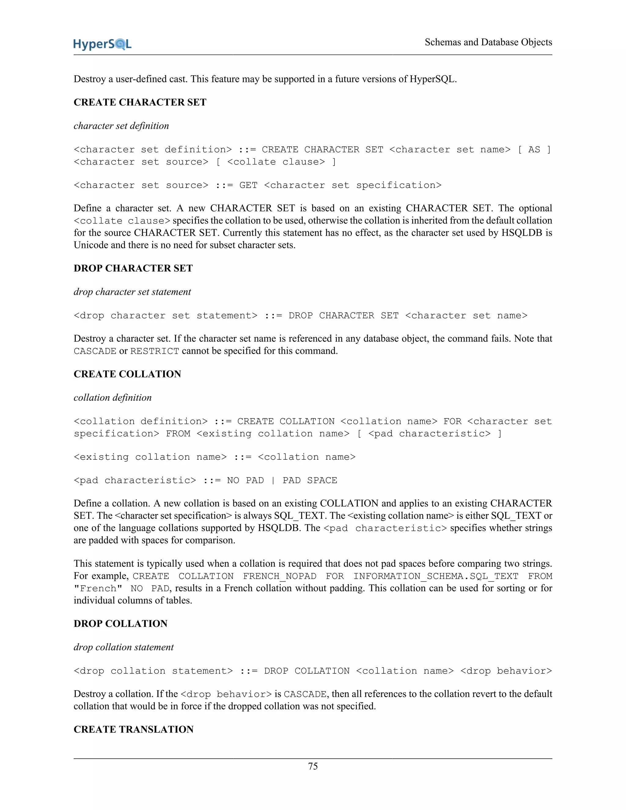 Schemas and Database Objects
75
Destroy a user-defined cast. This feature may be supported in a future versions of HyperSQL.
CREATE CHARACTER SET
character set definition
<character set definition> ::= CREATE CHARACTER SET <character set name> [ AS ]
<character set source> [ <collate clause> ]
<character set source> ::= GET <character set specification>
Define a character set. A new CHARACTER SET is based on an existing CHARACTER SET. The optional
<collate clause> specifies the collation to be used, otherwise the collation is inherited from the default collation
for the source CHARACTER SET. Currently this statement has no effect, as the character set used by HSQLDB is
Unicode and there is no need for subset character sets.
DROP CHARACTER SET
drop character set statement
<drop character set statement> ::= DROP CHARACTER SET <character set name>
Destroy a character set. If the character set name is referenced in any database object, the command fails. Note that
CASCADE or RESTRICT cannot be specified for this command.
CREATE COLLATION
collation definition
<collation definition> ::= CREATE COLLATION <collation name> FOR <character set
specification> FROM <existing collation name> [ <pad characteristic> ]
<existing collation name> ::= <collation name>
<pad characteristic> ::= NO PAD | PAD SPACE
Define a collation. A new collation is based on an existing COLLATION and applies to an existing CHARACTER
SET. The <character set specification> is always SQL_TEXT. The <existing collation name> is either SQL_TEXT or
one of the language collations supported by HSQLDB. The <pad characteristic> specifies whether strings
are padded with spaces for comparison.
This statement is typically used when a collation is required that does not pad spaces before comparing two strings.
For example, CREATE COLLATION FRENCH_NOPAD FOR INFORMATION_SCHEMA.SQL_TEXT FROM
"French" NO PAD, results in a French collation without padding. This collation can be used for sorting or for
individual columns of tables.
DROP COLLATION
drop collation statement
<drop collation statement> ::= DROP COLLATION <collation name> <drop behavior>
Destroy a collation. If the <drop behavior> is CASCADE, then all references to the collation revert to the default
collation that would be in force if the dropped collation was not specified.
CREATE TRANSLATION
 