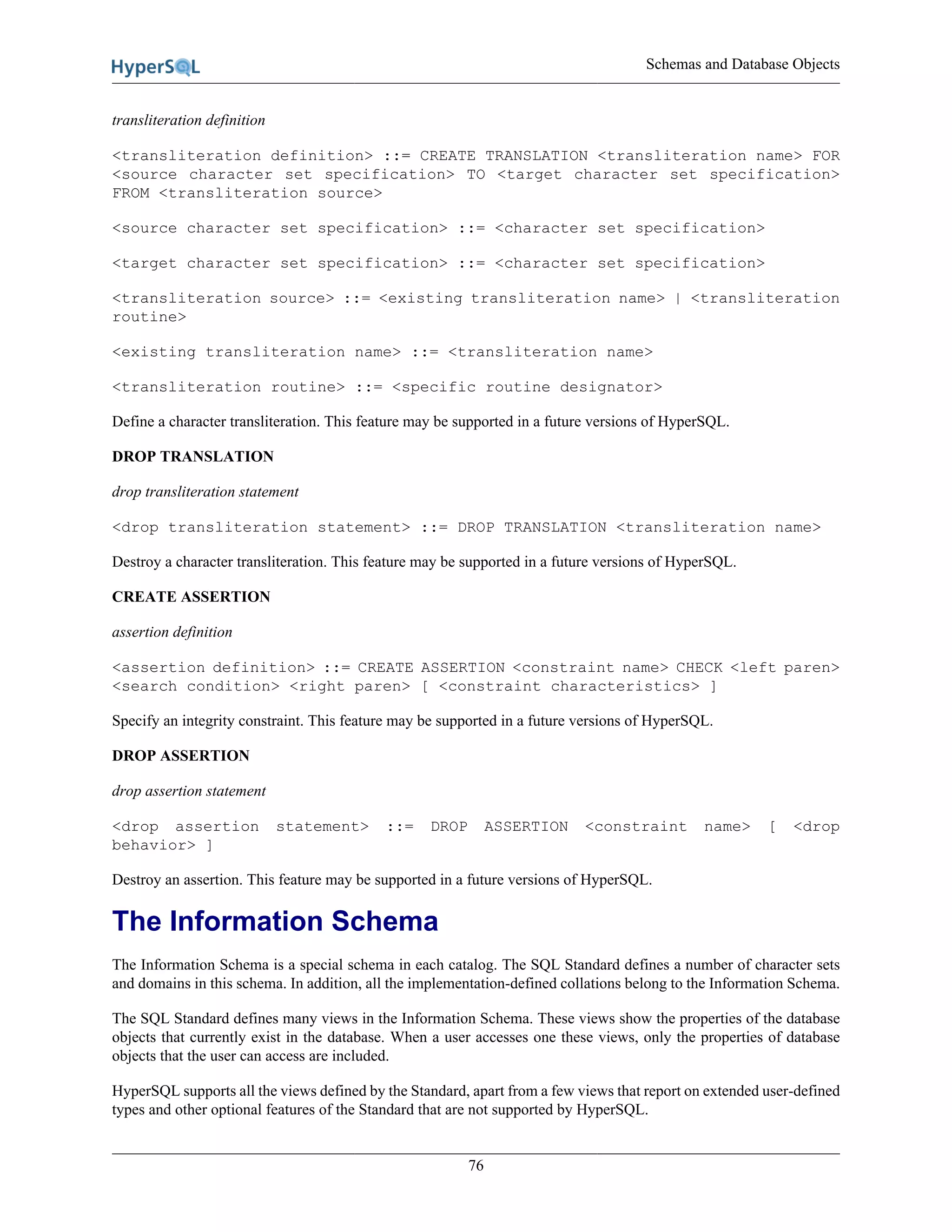Schemas and Database Objects
76
transliteration definition
<transliteration definition> ::= CREATE TRANSLATION <transliteration name> FOR
<source character set specification> TO <target character set specification>
FROM <transliteration source>
<source character set specification> ::= <character set specification>
<target character set specification> ::= <character set specification>
<transliteration source> ::= <existing transliteration name> | <transliteration
routine>
<existing transliteration name> ::= <transliteration name>
<transliteration routine> ::= <specific routine designator>
Define a character transliteration. This feature may be supported in a future versions of HyperSQL.
DROP TRANSLATION
drop transliteration statement
<drop transliteration statement> ::= DROP TRANSLATION <transliteration name>
Destroy a character transliteration. This feature may be supported in a future versions of HyperSQL.
CREATE ASSERTION
assertion definition
<assertion definition> ::= CREATE ASSERTION <constraint name> CHECK <left paren>
<search condition> <right paren> [ <constraint characteristics> ]
Specify an integrity constraint. This feature may be supported in a future versions of HyperSQL.
DROP ASSERTION
drop assertion statement
<drop assertion statement> ::= DROP ASSERTION <constraint name> [ <drop
behavior> ]
Destroy an assertion. This feature may be supported in a future versions of HyperSQL.
The Information Schema
The Information Schema is a special schema in each catalog. The SQL Standard defines a number of character sets
and domains in this schema. In addition, all the implementation-defined collations belong to the Information Schema.
The SQL Standard defines many views in the Information Schema. These views show the properties of the database
objects that currently exist in the database. When a user accesses one these views, only the properties of database
objects that the user can access are included.
HyperSQL supports all the views defined by the Standard, apart from a few views that report on extended user-defined
types and other optional features of the Standard that are not supported by HyperSQL.
 