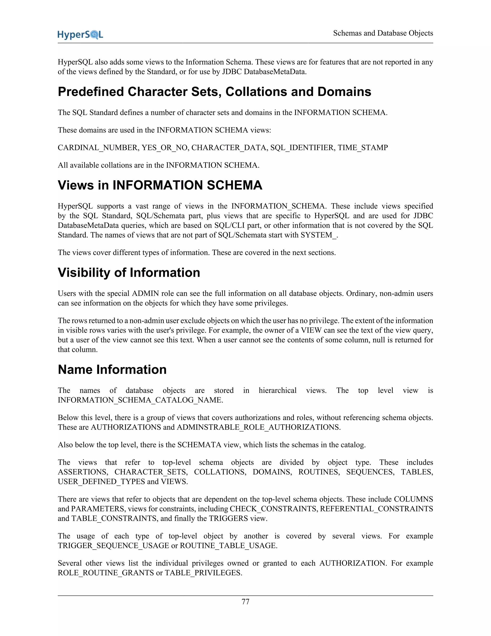 Schemas and Database Objects
77
HyperSQL also adds some views to the Information Schema. These views are for features that are not reported in any
of the views defined by the Standard, or for use by JDBC DatabaseMetaData.
Predefined Character Sets, Collations and Domains
The SQL Standard defines a number of character sets and domains in the INFORMATION SCHEMA.
These domains are used in the INFORMATION SCHEMA views:
CARDINAL_NUMBER, YES_OR_NO, CHARACTER_DATA, SQL_IDENTIFIER, TIME_STAMP
All available collations are in the INFORMATION SCHEMA.
Views in INFORMATION SCHEMA
HyperSQL supports a vast range of views in the INFORMATION_SCHEMA. These include views specified
by the SQL Standard, SQL/Schemata part, plus views that are specific to HyperSQL and are used for JDBC
DatabaseMetaData queries, which are based on SQL/CLI part, or other information that is not covered by the SQL
Standard. The names of views that are not part of SQL/Schemata start with SYSTEM_.
The views cover different types of information. These are covered in the next sections.
Visibility of Information
Users with the special ADMIN role can see the full information on all database objects. Ordinary, non-admin users
can see information on the objects for which they have some privileges.
The rows returned to a non-admin user exclude objects on which the user has no privilege. The extent of the information
in visible rows varies with the user's privilege. For example, the owner of a VIEW can see the text of the view query,
but a user of the view cannot see this text. When a user cannot see the contents of some column, null is returned for
that column.
Name Information
The names of database objects are stored in hierarchical views. The top level view is
INFORMATION_SCHEMA_CATALOG_NAME.
Below this level, there is a group of views that covers authorizations and roles, without referencing schema objects.
These are AUTHORIZATIONS and ADMINSTRABLE_ROLE_AUTHORIZATIONS.
Also below the top level, there is the SCHEMATA view, which lists the schemas in the catalog.
The views that refer to top-level schema objects are divided by object type. These includes
ASSERTIONS, CHARACTER_SETS, COLLATIONS, DOMAINS, ROUTINES, SEQUENCES, TABLES,
USER_DEFINED_TYPES and VIEWS.
There are views that refer to objects that are dependent on the top-level schema objects. These include COLUMNS
and PARAMETERS, views for constraints, including CHECK_CONSTRAINTS, REFERENTIAL_CONSTRAINTS
and TABLE_CONSTRAINTS, and finally the TRIGGERS view.
The usage of each type of top-level object by another is covered by several views. For example
TRIGGER_SEQUENCE_USAGE or ROUTINE_TABLE_USAGE.
Several other views list the individual privileges owned or granted to each AUTHORIZATION. For example
ROLE_ROUTINE_GRANTS or TABLE_PRIVILEGES.
 