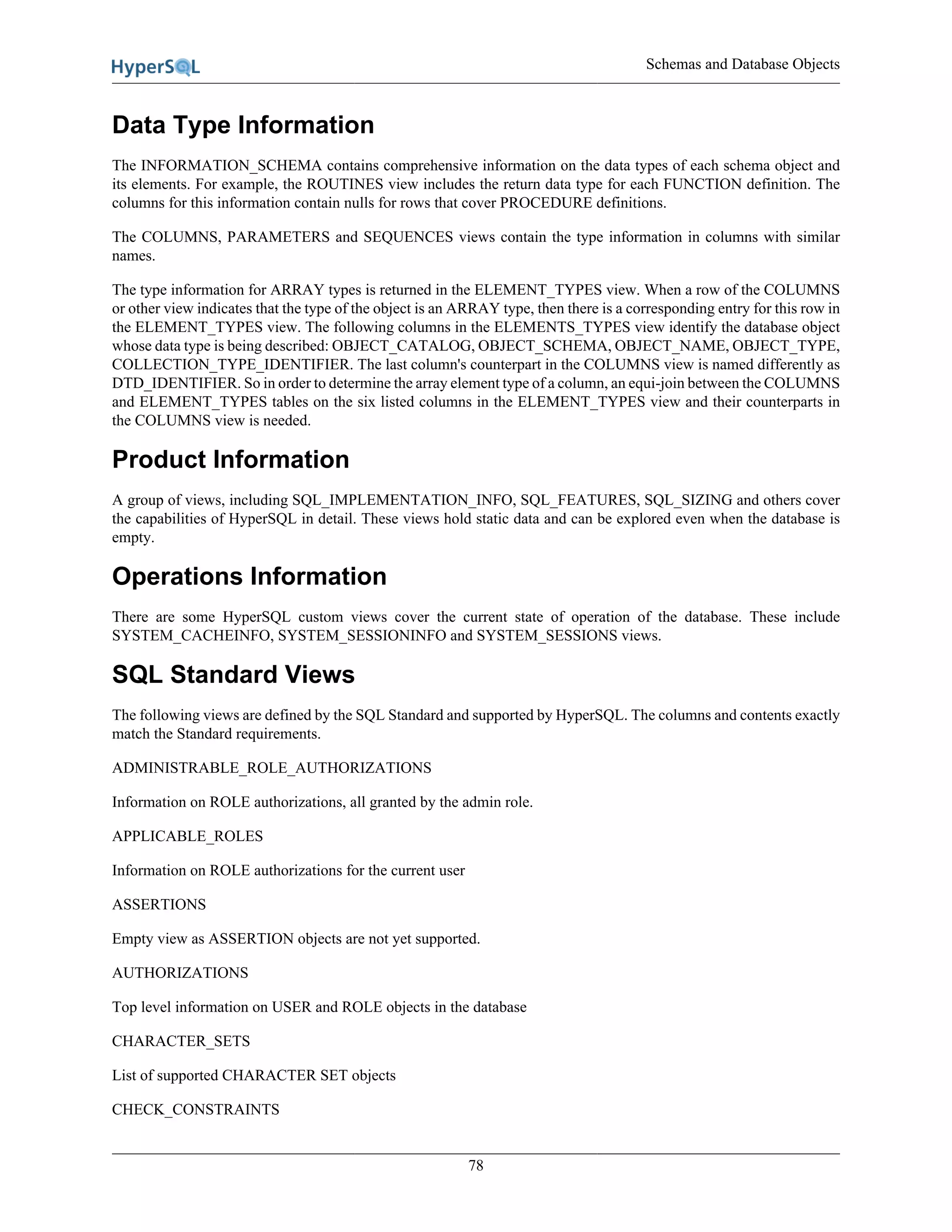 Schemas and Database Objects
78
Data Type Information
The INFORMATION_SCHEMA contains comprehensive information on the data types of each schema object and
its elements. For example, the ROUTINES view includes the return data type for each FUNCTION definition. The
columns for this information contain nulls for rows that cover PROCEDURE definitions.
The COLUMNS, PARAMETERS and SEQUENCES views contain the type information in columns with similar
names.
The type information for ARRAY types is returned in the ELEMENT_TYPES view. When a row of the COLUMNS
or other view indicates that the type of the object is an ARRAY type, then there is a corresponding entry for this row in
the ELEMENT_TYPES view. The following columns in the ELEMENTS_TYPES view identify the database object
whose data type is being described: OBJECT_CATALOG, OBJECT_SCHEMA, OBJECT_NAME, OBJECT_TYPE,
COLLECTION_TYPE_IDENTIFIER. The last column's counterpart in the COLUMNS view is named differently as
DTD_IDENTIFIER. So in order to determine the array element type of a column, an equi-join between the COLUMNS
and ELEMENT_TYPES tables on the six listed columns in the ELEMENT_TYPES view and their counterparts in
the COLUMNS view is needed.
Product Information
A group of views, including SQL_IMPLEMENTATION_INFO, SQL_FEATURES, SQL_SIZING and others cover
the capabilities of HyperSQL in detail. These views hold static data and can be explored even when the database is
empty.
Operations Information
There are some HyperSQL custom views cover the current state of operation of the database. These include
SYSTEM_CACHEINFO, SYSTEM_SESSIONINFO and SYSTEM_SESSIONS views.
SQL Standard Views
The following views are defined by the SQL Standard and supported by HyperSQL. The columns and contents exactly
match the Standard requirements.
ADMINISTRABLE_ROLE_AUTHORIZATIONS
Information on ROLE authorizations, all granted by the admin role.
APPLICABLE_ROLES
Information on ROLE authorizations for the current user
ASSERTIONS
Empty view as ASSERTION objects are not yet supported.
AUTHORIZATIONS
Top level information on USER and ROLE objects in the database
CHARACTER_SETS
List of supported CHARACTER SET objects
CHECK_CONSTRAINTS
 