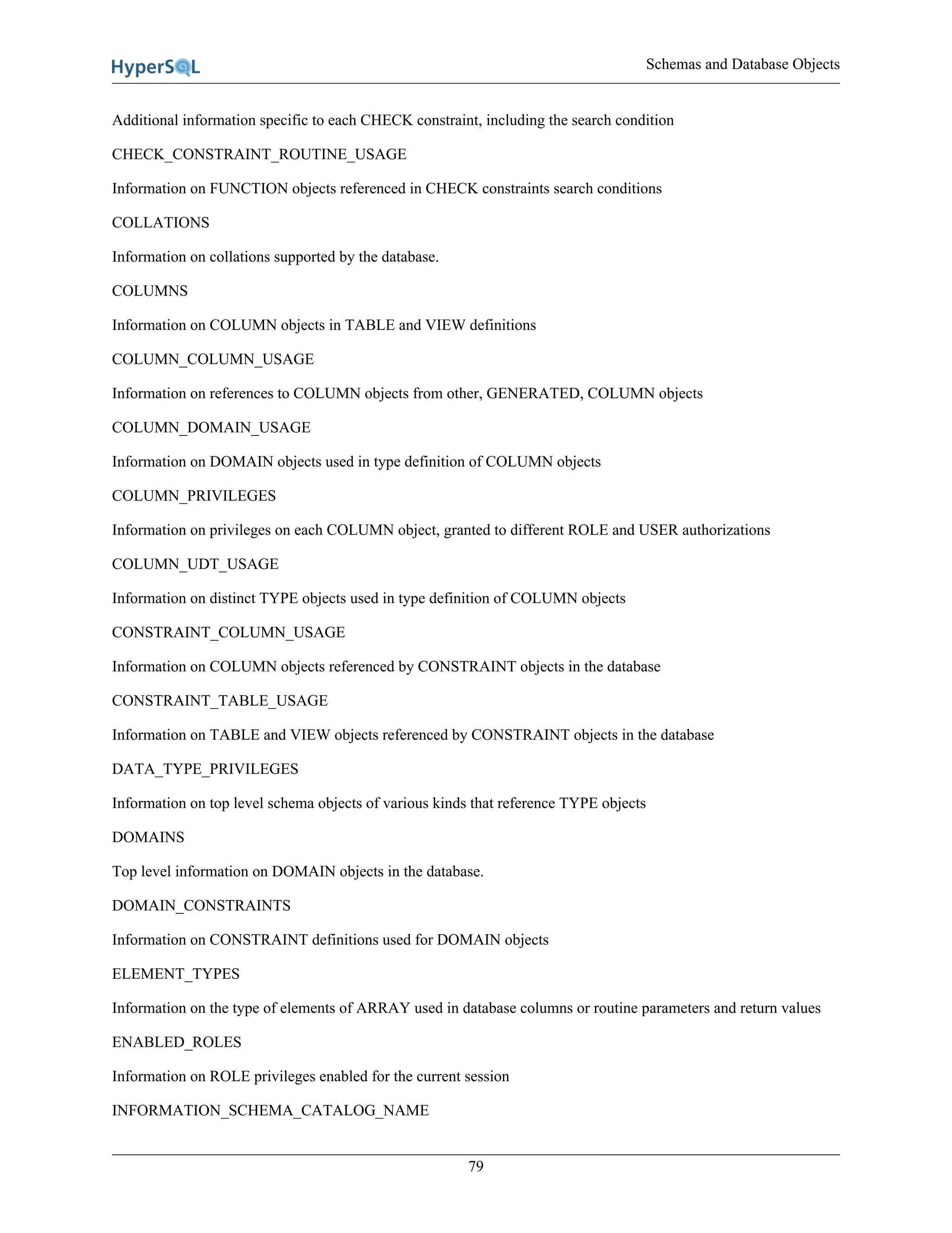 Schemas and Database Objects
79
Additional information specific to each CHECK constraint, including the search condition
CHECK_CONSTRAINT_ROUTINE_USAGE
Information on FUNCTION objects referenced in CHECK constraints search conditions
COLLATIONS
Information on collations supported by the database.
COLUMNS
Information on COLUMN objects in TABLE and VIEW definitions
COLUMN_COLUMN_USAGE
Information on references to COLUMN objects from other, GENERATED, COLUMN objects
COLUMN_DOMAIN_USAGE
Information on DOMAIN objects used in type definition of COLUMN objects
COLUMN_PRIVILEGES
Information on privileges on each COLUMN object, granted to different ROLE and USER authorizations
COLUMN_UDT_USAGE
Information on distinct TYPE objects used in type definition of COLUMN objects
CONSTRAINT_COLUMN_USAGE
Information on COLUMN objects referenced by CONSTRAINT objects in the database
CONSTRAINT_TABLE_USAGE
Information on TABLE and VIEW objects referenced by CONSTRAINT objects in the database
DATA_TYPE_PRIVILEGES
Information on top level schema objects of various kinds that reference TYPE objects
DOMAINS
Top level information on DOMAIN objects in the database.
DOMAIN_CONSTRAINTS
Information on CONSTRAINT definitions used for DOMAIN objects
ELEMENT_TYPES
Information on the type of elements of ARRAY used in database columns or routine parameters and return values
ENABLED_ROLES
Information on ROLE privileges enabled for the current session
INFORMATION_SCHEMA_CATALOG_NAME
 