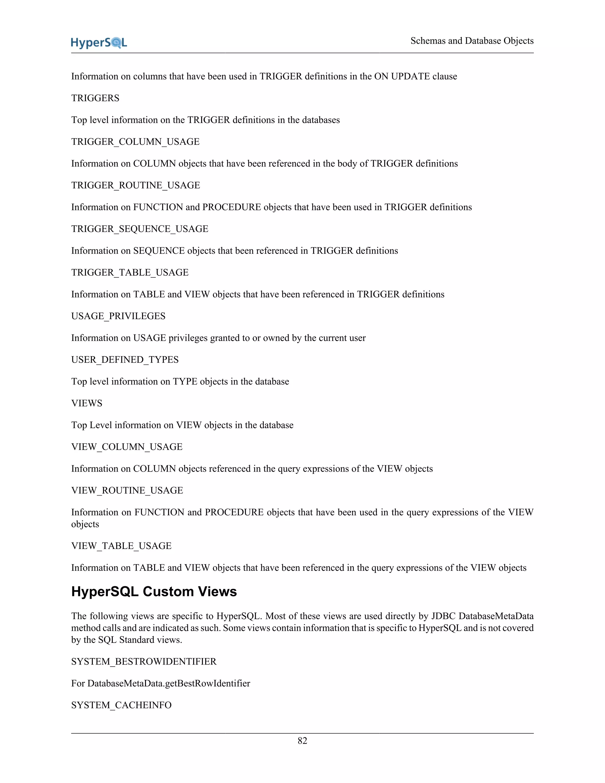 Schemas and Database Objects
82
Information on columns that have been used in TRIGGER definitions in the ON UPDATE clause
TRIGGERS
Top level information on the TRIGGER definitions in the databases
TRIGGER_COLUMN_USAGE
Information on COLUMN objects that have been referenced in the body of TRIGGER definitions
TRIGGER_ROUTINE_USAGE
Information on FUNCTION and PROCEDURE objects that have been used in TRIGGER definitions
TRIGGER_SEQUENCE_USAGE
Information on SEQUENCE objects that been referenced in TRIGGER definitions
TRIGGER_TABLE_USAGE
Information on TABLE and VIEW objects that have been referenced in TRIGGER definitions
USAGE_PRIVILEGES
Information on USAGE privileges granted to or owned by the current user
USER_DEFINED_TYPES
Top level information on TYPE objects in the database
VIEWS
Top Level information on VIEW objects in the database
VIEW_COLUMN_USAGE
Information on COLUMN objects referenced in the query expressions of the VIEW objects
VIEW_ROUTINE_USAGE
Information on FUNCTION and PROCEDURE objects that have been used in the query expressions of the VIEW
objects
VIEW_TABLE_USAGE
Information on TABLE and VIEW objects that have been referenced in the query expressions of the VIEW objects
HyperSQL Custom Views
The following views are specific to HyperSQL. Most of these views are used directly by JDBC DatabaseMetaData
method calls and are indicated as such. Some views contain information that is specific to HyperSQL and is not covered
by the SQL Standard views.
SYSTEM_BESTROWIDENTIFIER
For DatabaseMetaData.getBestRowIdentifier
SYSTEM_CACHEINFO
 