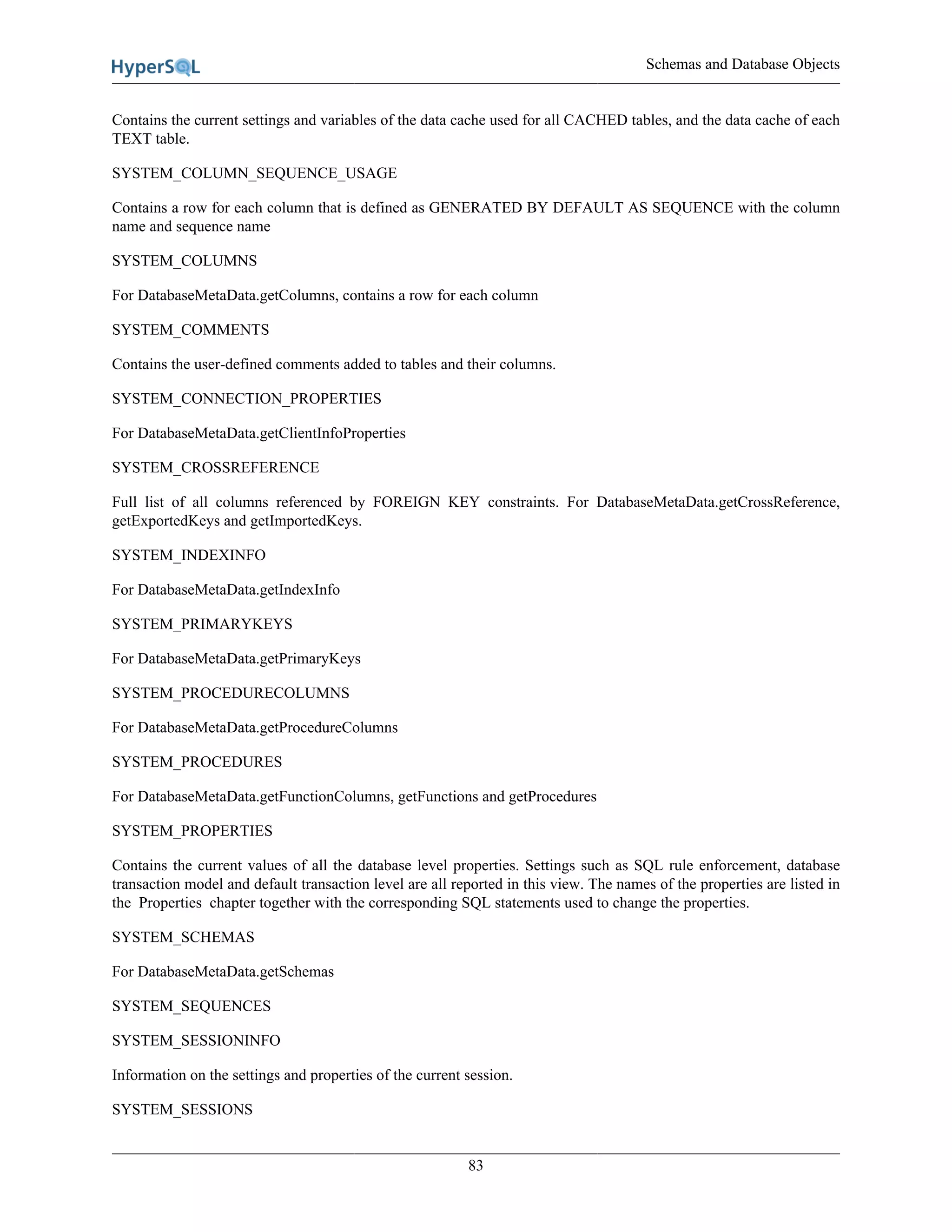 Schemas and Database Objects
83
Contains the current settings and variables of the data cache used for all CACHED tables, and the data cache of each
TEXT table.
SYSTEM_COLUMN_SEQUENCE_USAGE
Contains a row for each column that is defined as GENERATED BY DEFAULT AS SEQUENCE with the column
name and sequence name
SYSTEM_COLUMNS
For DatabaseMetaData.getColumns, contains a row for each column
SYSTEM_COMMENTS
Contains the user-defined comments added to tables and their columns.
SYSTEM_CONNECTION_PROPERTIES
For DatabaseMetaData.getClientInfoProperties
SYSTEM_CROSSREFERENCE
Full list of all columns referenced by FOREIGN KEY constraints. For DatabaseMetaData.getCrossReference,
getExportedKeys and getImportedKeys.
SYSTEM_INDEXINFO
For DatabaseMetaData.getIndexInfo
SYSTEM_PRIMARYKEYS
For DatabaseMetaData.getPrimaryKeys
SYSTEM_PROCEDURECOLUMNS
For DatabaseMetaData.getProcedureColumns
SYSTEM_PROCEDURES
For DatabaseMetaData.getFunctionColumns, getFunctions and getProcedures
SYSTEM_PROPERTIES
Contains the current values of all the database level properties. Settings such as SQL rule enforcement, database
transaction model and default transaction level are all reported in this view. The names of the properties are listed in
the Properties chapter together with the corresponding SQL statements used to change the properties.
SYSTEM_SCHEMAS
For DatabaseMetaData.getSchemas
SYSTEM_SEQUENCES
SYSTEM_SESSIONINFO
Information on the settings and properties of the current session.
SYSTEM_SESSIONS
 