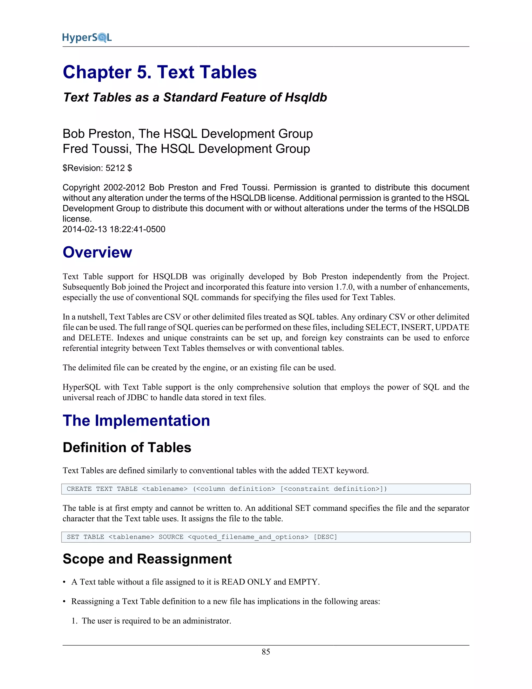 85
Chapter 5. Text Tables
Text Tables as a Standard Feature of Hsqldb
Bob Preston, The HSQL Development Group
Fred Toussi, The HSQL Development Group
$Revision: 5212 $
Copyright 2002-2012 Bob Preston and Fred Toussi. Permission is granted to distribute this document
without any alteration under the terms of the HSQLDB license. Additional permission is granted to the HSQL
Development Group to distribute this document with or without alterations under the terms of the HSQLDB
license.
2014-02-13 18:22:41-0500
Overview
Text Table support for HSQLDB was originally developed by Bob Preston independently from the Project.
Subsequently Bob joined the Project and incorporated this feature into version 1.7.0, with a number of enhancements,
especially the use of conventional SQL commands for specifying the files used for Text Tables.
In a nutshell, Text Tables are CSV or other delimited files treated as SQL tables. Any ordinary CSV or other delimited
file can be used. The full range of SQL queries can be performed on these files, including SELECT, INSERT, UPDATE
and DELETE. Indexes and unique constraints can be set up, and foreign key constraints can be used to enforce
referential integrity between Text Tables themselves or with conventional tables.
The delimited file can be created by the engine, or an existing file can be used.
HyperSQL with Text Table support is the only comprehensive solution that employs the power of SQL and the
universal reach of JDBC to handle data stored in text files.
The Implementation
Definition of Tables
Text Tables are defined similarly to conventional tables with the added TEXT keyword.
CREATE TEXT TABLE <tablename> (<column definition> [<constraint definition>])
The table is at first empty and cannot be written to. An additional SET command specifies the file and the separator
character that the Text table uses. It assigns the file to the table.
SET TABLE <tablename> SOURCE <quoted_filename_and_options> [DESC]
Scope and Reassignment
• A Text table without a file assigned to it is READ ONLY and EMPTY.
• Reassigning a Text Table definition to a new file has implications in the following areas:
1. The user is required to be an administrator.
 