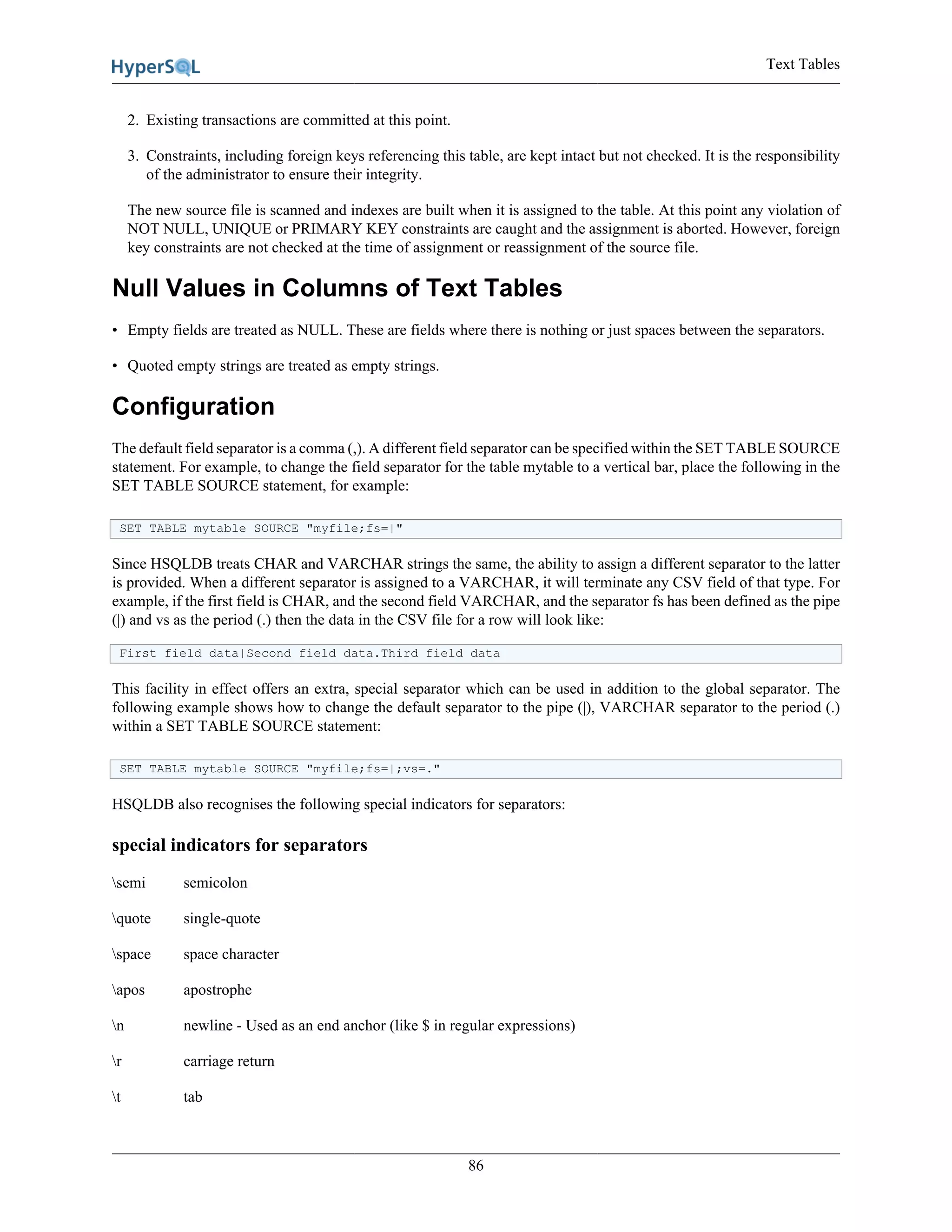 Text Tables
86
2. Existing transactions are committed at this point.
3. Constraints, including foreign keys referencing this table, are kept intact but not checked. It is the responsibility
of the administrator to ensure their integrity.
The new source file is scanned and indexes are built when it is assigned to the table. At this point any violation of
NOT NULL, UNIQUE or PRIMARY KEY constraints are caught and the assignment is aborted. However, foreign
key constraints are not checked at the time of assignment or reassignment of the source file.
Null Values in Columns of Text Tables
• Empty fields are treated as NULL. These are fields where there is nothing or just spaces between the separators.
• Quoted empty strings are treated as empty strings.
Configuration
The default field separator is a comma (,). A different field separator can be specified within the SET TABLE SOURCE
statement. For example, to change the field separator for the table mytable to a vertical bar, place the following in the
SET TABLE SOURCE statement, for example:
SET TABLE mytable SOURCE "myfile;fs=|"
Since HSQLDB treats CHAR and VARCHAR strings the same, the ability to assign a different separator to the latter
is provided. When a different separator is assigned to a VARCHAR, it will terminate any CSV field of that type. For
example, if the first field is CHAR, and the second field VARCHAR, and the separator fs has been defined as the pipe
(|) and vs as the period (.) then the data in the CSV file for a row will look like:
First field data|Second field data.Third field data
This facility in effect offers an extra, special separator which can be used in addition to the global separator. The
following example shows how to change the default separator to the pipe (|), VARCHAR separator to the period (.)
within a SET TABLE SOURCE statement:
SET TABLE mytable SOURCE "myfile;fs=|;vs=."
HSQLDB also recognises the following special indicators for separators:
special indicators for separators
semi semicolon
quote single-quote
space space character
apos apostrophe
n newline - Used as an end anchor (like $ in regular expressions)
r carriage return
t tab
 