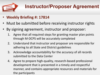 Instructor/Proposer Agreement
• Weekly Briefing #: 17814
• Must be submitted before receiving instructor rights
• By signing agreement, instructor and proposer:
1. Agree that all required steps for granting master plan points
through M-DCPS will be accurately completed
2. Understand that instructor and proposer are responsible for
adhering to all State and District guidelines
3. Acknowledge accountability for the accuracy of all records
submitted to the Data Center
4. Agree to prepare high-quality, research-based professional
development that is presented in a timely and respectful
manner, and contains appropriate resources and materials for
the participants
 