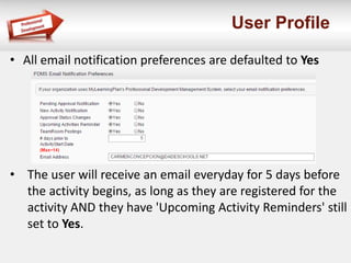 User Profile
• All email notification preferences are defaulted to Yes
• The user will receive an email everyday for 5 days before
the activity begins, as long as they are registered for the
activity AND they have 'Upcoming Activity Reminders' still
set to Yes.
 