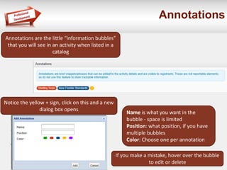 Annotations
Notice the yellow + sign, click on this and a new
dialog box opens
Annotations are the little “information bubbles”
that you will see in an activity when listed in a
catalog
Name is what you want in the
bubble - space is limited
Position: what position, if you have
multiple bubbles
Color: Choose one per annotation
If you make a mistake, hover over the bubble
to edit or delete
 