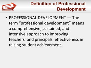 Definition of Professional
Development
• PROFESSIONAL DEVELOPMENT — The
term “professional development” means
a comprehensive, sustained, and
intensive approach to improving
teachers’ and principals’ effectiveness in
raising student achievement.
 