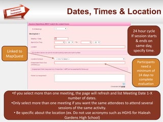 Dates, Times & Location
24 hour cycle
If session starts
& ends on
same day,
specify time.
Participants
need a
minimum of
14 days to
complete
evaluation
•If you select more than one meeting, the page will refresh and list Meeting Date 1-X
number of dates.
•Only select more than one meeting if you want the same attendees to attend several
sessions of the same activity.
• Be specific about the location (ex. Do not use acronyms such as HGHS for Hialeah
Gardens High School)
Linked to
MapQuest
 