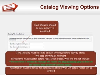 Catalog Viewing Options
Start Showing should
be date activity is
proposed
Stop Showing must be set to at least two days before activity starts
Will stop showing @ midnight
Participants must register before registration closes. Walk-ins are not allowed.
**If more time is needed to manage the roster, the Stop Showing Date can be set
for several days before the course begins.
Registration must be denied for participants still on Wait List before roster can be
printed
 