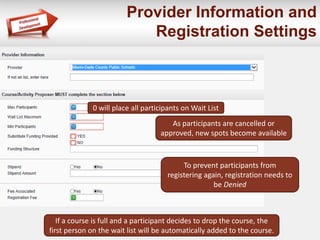 Provider Information and
Registration Settings
If a course is full and a participant decides to drop the course, the
first person on the wait list will be automatically added to the course.
0 will place all participants on Wait List
As participants are cancelled or
approved, new spots become available
To prevent participants from
registering again, registration needs to
be Denied
 