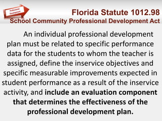 Florida Statute 1012.98
School Community Professional Development Act
An individual professional development
plan must be related to specific performance
data for the students to whom the teacher is
assigned, define the inservice objectives and
specific measurable improvements expected in
student performance as a result of the inservice
activity, and include an evaluation component
that determines the effectiveness of the
professional development plan.
 