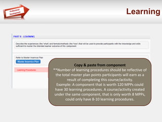 Learning
Copy & paste from component
**Number of learning procedures should be reflective of
the total master plan points participants will earn as a
result of completing this course/activity.
Example: A component that is worth 120 MPPs could
have 30 learning procedures. A course/activity created
under the same component, that is only worth 8 MPPs,
could only have 8-10 learning procedures.
 