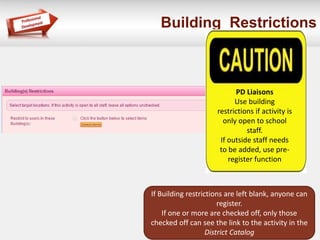 Building Restrictions
If Building restrictions are left blank, anyone can
register.
If one or more are checked off, only those
checked off can see the link to the activity in the
District Catalog
PD Liaisons
Use building
restrictions if activity is
only open to school
staff.
If outside staff needs
to be added, use pre-
register function
 