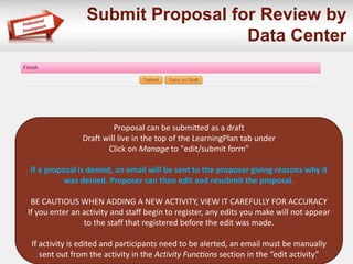 Submit Proposal for Review by
Data Center
Proposal can be submitted as a draft
Draft will live in the top of the LearningPlan tab under
Click on Manage to "edit/submit form"
If a proposal is denied, an email will be sent to the proposer giving reasons why it
was denied. Proposer can then edit and resubmit the proposal.
BE CAUTIOUS WHEN ADDING A NEW ACTIVITY, VIEW IT CAREFULLY FOR ACCURACY
If you enter an activity and staff begin to register, any edits you make will not appear
to the staff that registered before the edit was made.
If activity is edited and participants need to be alerted, an email must be manually
sent out from the activity in the Activity Functions section in the “edit activity”
 