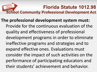 Florida Statute 1012.98
School Community Professional Development Act
The professional development system must:
Provide for the continuous evaluation of the
quality and effectiveness of professional
development programs in order to eliminate
ineffective programs and strategies and to
expand effective ones. Evaluations must
consider the impact of such activities on the
performance of participating educators and
their students’ achievement and behavior.
 