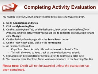 Completing Activity Evaluation
You must log into your M-DCPS employee portal before accessing MyLearningPlan.
1. Go to Applications and Sites
2. Click on MyLearningPlan
3. On the LearningPlan Tab, on the dashboard, look under Approved and/or in
Progress. Find the activity that you would like to complete an evaluation for and
click Manage
4. On the Activity Details page, click the Team Room button
5. On the Team Room page, click on the Form Name
6. All fields are required
• Copy Team Room Activity title and paste next to Activity Title
• This will allow you to keep track of the evaluations you submit
7. Evaluation can be submitted or saved as draft to submit at a later date
8. You can now close the Team Room window and return to the LearningPlan Tab
Please note: Credit will not be awarded unless the evaluation has
been completed.
 