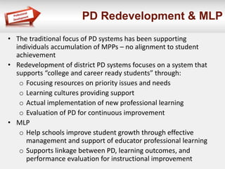 PD Redevelopment & MLP
• The traditional focus of PD systems has been supporting
individuals accumulation of MPPs – no alignment to student
achievement
• Redevelopment of district PD systems focuses on a system that
supports “college and career ready students” through:
o Focusing resources on priority issues and needs
o Learning cultures providing support
o Actual implementation of new professional learning
o Evaluation of PD for continuous improvement
• MLP
o Help schools improve student growth through effective
management and support of educator professional learning
o Supports linkage between PD, learning outcomes, and
performance evaluation for instructional improvement
 