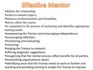 defines the relationship;
achieves mutual respect;
balances professionalism and friendship;
knows about the course;
is committed to the process of mentoring and identifies appropriate
training needs;
empowering the Trainee and encouraging independence;
encouraging reflection;
monitoring and evaluating;
nurturing;
helping the Trainee to network;
offering pragmatic suggestions;
recognising that the mentor process offers benefits for all parties;
transmitting organisational values;
identifying areas that the Trainee needs to work on further and
teaching and providing training to enable the Trainee to improve.
 