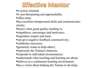 is action oriented;
is non-threatening and approachable;
offers time;
has excellent interpersonal skills and communicates
clearly;
knows what good quality teaching is;
empathises, encourages and motivates;
engenders respect and trust;
can give negative feedback constructively;
celebrates successes;
genuinely wants to help others;
represents the Trainee's interests;
responds to individual circumstances;
understands what teaching and learning are about;
believes in a continuous learning environment;
has a vision about helping the Trainee to develop;
 