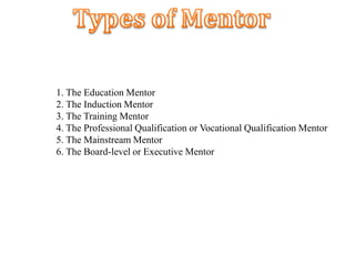 1. The Education Mentor
2. The Induction Mentor
3. The Training Mentor
4. The Professional Qualification or Vocational Qualification Mentor
5. The Mainstream Mentor
6. The Board-level or Executive Mentor
 