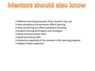 Different learning processes that a learner may use
How workplace environments affect learning
How mentoring can affect workplace learning
Guided learning techniques and strategies
Good communication skills
Good counseling skills
Outcomes expected of the mentee in the learning program
Subject matter expertise.
 