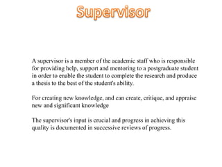 A supervisor is a member of the academic staff who is responsible
for providing help, support and mentoring to a postgraduate student
in order to enable the student to complete the research and produce
a thesis to the best of the student's ability.
For creating new knowledge, and can create, critique, and appraise
new and significant knowledge
The supervisor's input is crucial and progress in achieving this
quality is documented in successive reviews of progress.
 