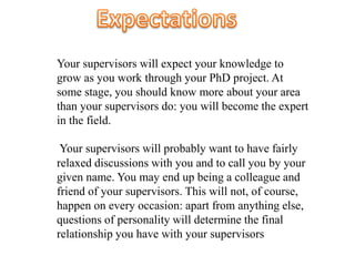 Your supervisors will expect your knowledge to
grow as you work through your PhD project. At
some stage, you should know more about your area
than your supervisors do: you will become the expert
in the field.
Your supervisors will probably want to have fairly
relaxed discussions with you and to call you by your
given name. You may end up being a colleague and
friend of your supervisors. This will not, of course,
happen on every occasion: apart from anything else,
questions of personality will determine the final
relationship you have with your supervisors
 