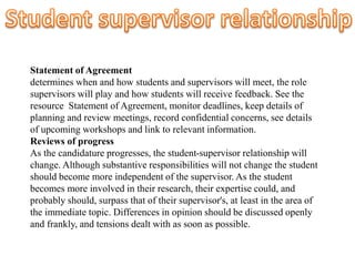 Statement of Agreement
determines when and how students and supervisors will meet, the role
supervisors will play and how students will receive feedback. See the
resource Statement of Agreement, monitor deadlines, keep details of
planning and review meetings, record confidential concerns, see details
of upcoming workshops and link to relevant information.
Reviews of progress
As the candidature progresses, the student-supervisor relationship will
change. Although substantive responsibilities will not change the student
should become more independent of the supervisor. As the student
becomes more involved in their research, their expertise could, and
probably should, surpass that of their supervisor's, at least in the area of
the immediate topic. Differences in opinion should be discussed openly
and frankly, and tensions dealt with as soon as possible.
 