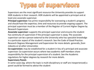 Supervisors are the most significant resource the University provides to support
HDR students in their research. HDR students will be appointed a principal and at
least one associate supervisor.
Principal supervisor: has prime responsibility for overseeing a student's progress
and should have the expertise, time and resources to provide ongoing support. The
principal supervisor must be a member of the Register of Current Higher Degree by
Research Supervisors
Associate supervisor: supports the principal supervisor and ensures the student
has continuity of supervision if the principal supervisor is away. The associate
supervisor can be a person external to the University who has specialist knowledge
in a particular aspect of the student's research. See the Code of Good Practice:
Research Degrees Management and Supervision for more details. generally from
industry or at other Universities
Co-supervision: may be established for a student in lieu of a principal and associate
supervisor. Co-supervision occurs where two academic staff members share
responsibility for the principal supervision of a student. See the Academic
regulations for higher degrees by research for more details.
Supervisory Panels
In some cases (eg. where the topic is multi-disciplinary or staff are inexperienced) a
panel could be formed to advise the student
 