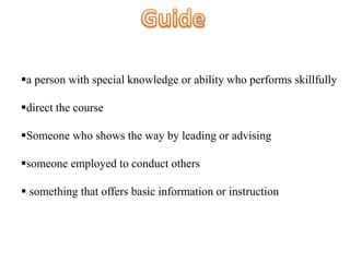 a person with special knowledge or ability who performs skillfully
direct the course
Someone who shows the way by leading or advising
someone employed to conduct others
 something that offers basic information or instruction
 
