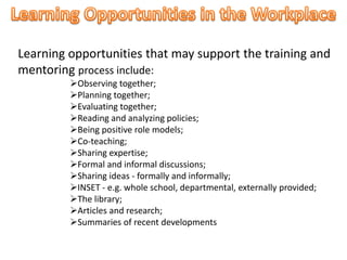 Learning opportunities that may support the training and
mentoring process include:
Observing together;
Planning together;
Evaluating together;
Reading and analyzing policies;
Being positive role models;
Co-teaching;
Sharing expertise;
Formal and informal discussions;
Sharing ideas - formally and informally;
INSET - e.g. whole school, departmental, externally provided;
The library;
Articles and research;
Summaries of recent developments
 