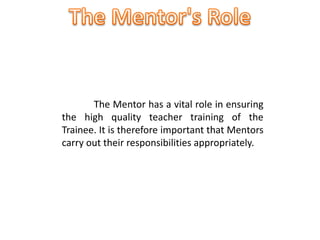The Mentor has a vital role in ensuring
the high quality teacher training of the
Trainee. It is therefore important that Mentors
carry out their responsibilities appropriately.
 
