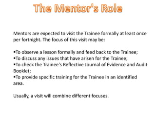 Mentors are expected to visit the Trainee formally at least once
per fortnight. The focus of this visit may be:
To observe a lesson formally and feed back to the Trainee;
To discuss any issues that have arisen for the Trainee;
To check the Trainee's Reflective Journal of Evidence and Audit
Booklet;
To provide specific training for the Trainee in an identified
area.
Usually, a visit will combine different focuses.
 