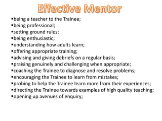 being a teacher to the Trainee;
being professional;
setting ground rules;
being enthusiastic;
understanding how adults learn;
offering appropriate training;
advising and giving debriefs on a regular basis;
praising genuinely and challenging when appropriate;
coaching the Trainee to diagnose and resolve problems;
encouraging the Trainee to learn from mistakes;
probing to help the Trainee learn more from their experiences;
directing the Trainee towards examples of high quality teaching;
opening up avenues of enquiry;
 