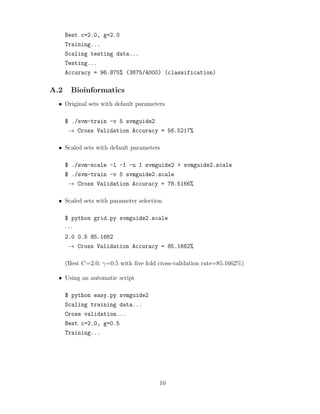 Best c=2.0, g=2.0
Training...
Scaling testing data...
Testing...
Accuracy = 96.875% (3875/4000) (classification)
A.2 Bioinformatics
• Original sets with default parameters
$ ./svm-train -v 5 svmguide2
→ Cross Validation Accuracy = 56.5217%
• Scaled sets with default parameters
$ ./svm-scale -l -1 -u 1 svmguide2 > svmguide2.scale
$ ./svm-train -v 5 svmguide2.scale
→ Cross Validation Accuracy = 78.5166%
• Scaled sets with parameter selection
$ python grid.py svmguide2.scale
· · ·
2.0 0.5 85.1662
→ Cross Validation Accuracy = 85.1662%
(Best C=2.0, γ=0.5 with ﬁve fold cross-validation rate=85.1662%)
• Using an automatic script
$ python easy.py svmguide2
Scaling training data...
Cross validation...
Best c=2.0, g=0.5
Training...
10
 