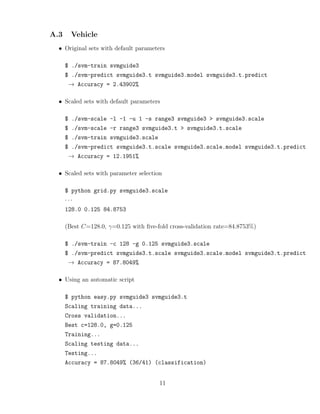 A.3 Vehicle
• Original sets with default parameters
$ ./svm-train svmguide3
$ ./svm-predict svmguide3.t svmguide3.model svmguide3.t.predict
→ Accuracy = 2.43902%
• Scaled sets with default parameters
$ ./svm-scale -l -1 -u 1 -s range3 svmguide3 > svmguide3.scale
$ ./svm-scale -r range3 svmguide3.t > svmguide3.t.scale
$ ./svm-train svmguide3.scale
$ ./svm-predict svmguide3.t.scale svmguide3.scale.model svmguide3.t.predict
→ Accuracy = 12.1951%
• Scaled sets with parameter selection
$ python grid.py svmguide3.scale
· · ·
128.0 0.125 84.8753
(Best C=128.0, γ=0.125 with ﬁve-fold cross-validation rate=84.8753%)
$ ./svm-train -c 128 -g 0.125 svmguide3.scale
$ ./svm-predict svmguide3.t.scale svmguide3.scale.model svmguide3.t.predict
→ Accuracy = 87.8049%
• Using an automatic script
$ python easy.py svmguide3 svmguide3.t
Scaling training data...
Cross validation...
Best c=128.0, g=0.125
Training...
Scaling testing data...
Testing...
Accuracy = 87.8049% (36/41) (classification)
11
 