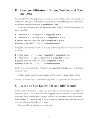 B Common Mistakes in Scaling Training and Test-
ing Data
Section 2.2 stresses the importance of using the same scaling factors for training and
testing sets. We give a real example on classifying traﬃc light signals (courtesy of an
anonymous user) It is available at LIBSVM Data Sets.
If training and testing sets are separately scaled to [0, 1], the resulting accuracy is
lower than 70%.
$ ../svm-scale -l 0 svmguide4 > svmguide4.scale
$ ../svm-scale -l 0 svmguide4.t > svmguide4.t.scale
$ python easy.py svmguide4.scale svmguide4.t.scale
Accuracy = 69.2308% (216/312) (classification)
Using the same scaling factors for training and testing sets, we obtain much better
accuracy.
$ ../svm-scale -l 0 -s range4 svmguide4 > svmguide4.scale
$ ../svm-scale -r range4 svmguide4.t > svmguide4.t.scale
$ python easy.py svmguide4.scale svmguide4.t.scale
Accuracy = 89.4231% (279/312) (classification)
With the correct setting, the 10 features in svmguide4.t.scale have the following
maximal values:
0.7402, 0.4421, 0.6291, 0.8583, 0.5385, 0.7407, 0.3982, 1.0000, 0.8218, 0.9874
Clearly, the earlier way to scale the testing set to [0, 1] generates an erroneous set.
C When to Use Linear but not RBF Kernel
If the number of features is large, one may not need to map data to a higher di-
mensional space. That is, the nonlinear mapping does not improve the performance.
Using the linear kernel is good enough, and one only searches for the parameter C.
While Section 3.1 describes that RBF is at least as good as linear, the statement is
true only after searching the (C, γ) space.
Next, we split our discussion to three parts:
12
 