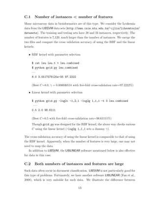 C.1 Number of instances number of features
Many microarray data in bioinformatics are of this type. We consider the Leukemia
data from the LIBSVM data sets (http://www.csie.ntu.edu.tw/~cjlin/libsvmtools/
datasets). The training and testing sets have 38 and 34 instances, respectively. The
number of features is 7,129, much larger than the number of instances. We merge the
two ﬁles and compare the cross validation accuracy of using the RBF and the linear
kernels:
• RBF kernel with parameter selection
$ cat leu leu.t > leu.combined
$ python grid.py leu.combined
· · ·
8.0 3.0517578125e-05 97.2222
(Best C=8.0, γ = 0.000030518 with ﬁve-fold cross-validation rate=97.2222%)
• Linear kernel with parameter selection
$ python grid.py -log2c -1,2,1 -log2g 1,1,1 -t 0 leu.combined
· · ·
0.5 2.0 98.6111
(Best C=0.5 with ﬁve-fold cross-validation rate=98.61111%)
Though grid.py was designed for the RBF kernel, the above way checks various
C using the linear kernel (-log2g 1,1,1 sets a dummy γ).
The cross-validation accuracy of using the linear kernel is comparable to that of using
the RBF kernel. Apparently, when the number of features is very large, one may not
need to map the data.
In addition to LIBSVM, the LIBLINEAR software mentioned below is also eﬀective
for data in this case.
C.2 Both numbers of instances and features are large
Such data often occur in document classiﬁcation. LIBSVM is not particularly good for
this type of problems. Fortunately, we have another software LIBLINEAR (Fan et al.,
2008), which is very suitable for such data. We illustrate the diﬀerence between
13
 
