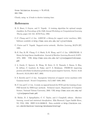 Cross Validation Accuracy = 75.6711%
452.736s
Clearly, using -s 2 leads to shorter training time.
References
B. E. Boser, I. Guyon, and V. Vapnik. A training algorithm for optimal margin
classiﬁers. In Proceedings of the Fifth Annual Workshop on Computational Learning
Theory, pages 144–152. ACM Press, 1992.
C.-C. Chang and C.-J. Lin. LIBSVM: a library for support vector machines, 2001.
Software available at http://www.csie.ntu.edu.tw/~cjlin/libsvm.
C. Cortes and V. Vapnik. Support-vector network. Machine Learning, 20:273–297,
1995.
R.-E. Fan, K.-W. Chang, C.-J. Hsieh, X.-R. Wang, and C.-J. Lin. LIBLINEAR: A
library for large linear classiﬁcation. Journal of Machine Learning Research, 9:1871–
1874, 2008. URL http://www.csie.ntu.edu.tw/~cjlin/papers/liblinear.
pdf.
J. L. Gardy, C. Spencer, K. Wang, M. Ester, G. E. Tusnady, I. Simon, S. Hua,
K. deFays, C. Lambert, K. Nakai, and F. S. Brinkman. PSORT-B: improving
protein subcellular localization prediction for gram-negative bacteria. Nucleic Acids
Research, 31(13):3613–3617, 2003.
S. S. Keerthi and C.-J. Lin. Asymptotic behaviors of support vector machines with
Gaussian kernel. Neural Computation, 15(7):1667–1689, 2003.
H.-T. Lin and C.-J. Lin. A study on sigmoid kernels for SVM and the training of non-
PSD kernels by SMO-type methods. Technical report, Department of Computer
Science, National Taiwan University, 2003. URL http://www.csie.ntu.edu.tw/
~cjlin/papers/tanh.pdf.
D. Michie, D. J. Spiegelhalter, C. C. Taylor, and J. Campbell, editors. Machine
learning, neural and statistical classiﬁcation. Ellis Horwood, Upper Saddle River,
NJ, USA, 1994. ISBN 0-13-106360-X. Data available at http://archive.ics.
uci.edu/ml/machine-learning-databases/statlog/.
15
 