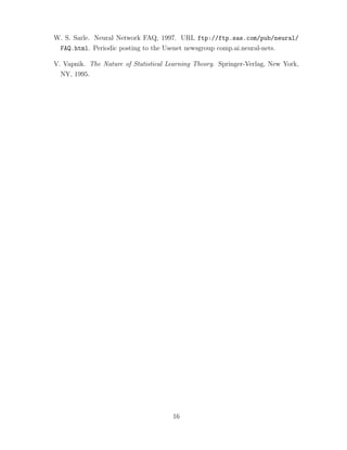 W. S. Sarle. Neural Network FAQ, 1997. URL ftp://ftp.sas.com/pub/neural/
FAQ.html. Periodic posting to the Usenet newsgroup comp.ai.neural-nets.
V. Vapnik. The Nature of Statistical Learning Theory. Springer-Verlag, New York,
NY, 1995.
16
 