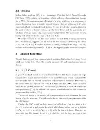 2.2 Scaling
Scaling before applying SVM is very important. Part 2 of Sarle’s Neural Networks
FAQ Sarle (1997) explains the importance of this and most of considerations also ap-
ply to SVM. The main advantage of scaling is to avoid attributes in greater numeric
ranges dominating those in smaller numeric ranges. Another advantage is to avoid
numerical diﬃculties during the calculation. Because kernel values usually depend on
the inner products of feature vectors, e.g. the linear kernel and the polynomial ker-
nel, large attribute values might cause numerical problems. We recommend linearly
scaling each attribute to the range [−1, +1] or [0, 1].
Of course we have to use the same method to scale both training and testing
data. For example, suppose that we scaled the ﬁrst attribute of training data from
[−10, +10] to [−1, +1]. If the ﬁrst attribute of testing data lies in the range [−11, +8],
we must scale the testing data to [−1.1, +0.8]. See Appendix B for some real examples.
3 Model Selection
Though there are only four common kernels mentioned in Section 1, we must decide
which one to try ﬁrst. Then the penalty parameter C and kernel parameters are
chosen.
3.1 RBF Kernel
In general, the RBF kernel is a reasonable ﬁrst choice. This kernel nonlinearly maps
samples into a higher dimensional space so it, unlike the linear kernel, can handle the
case when the relation between class labels and attributes is nonlinear. Furthermore,
the linear kernel is a special case of RBF Keerthi and Lin (2003) since the linear
kernel with a penalty parameter ˜C has the same performance as the RBF kernel with
some parameters (C, γ). In addition, the sigmoid kernel behaves like RBF for certain
parameters (Lin and Lin, 2003).
The second reason is the number of hyperparameters which inﬂuences the com-
plexity of model selection. The polynomial kernel has more hyperparameters than
the RBF kernel.
Finally, the RBF kernel has fewer numerical diﬃculties. One key point is 0 <
Kij ≤ 1 in contrast to polynomial kernels of which kernel values may go to inﬁnity
(γxi
T
xj + r > 1) or zero (γxi
T
xj + r < 1) while the degree is large. Moreover, we
must note that the sigmoid kernel is not valid (i.e. not the inner product of two
4
 