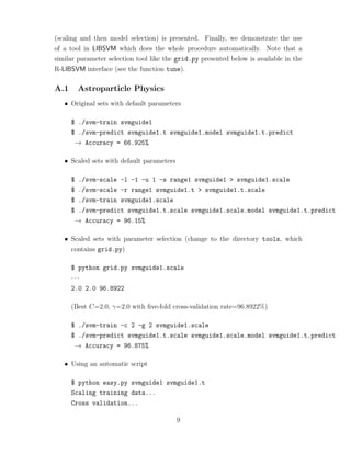 (scaling and then model selection) is presented. Finally, we demonstrate the use
of a tool in LIBSVM which does the whole procedure automatically. Note that a
similar parameter selection tool like the grid.py presented below is available in the
R-LIBSVM interface (see the function tune).
A.1 Astroparticle Physics
• Original sets with default parameters
$ ./svm-train svmguide1
$ ./svm-predict svmguide1.t svmguide1.model svmguide1.t.predict
→ Accuracy = 66.925%
• Scaled sets with default parameters
$ ./svm-scale -l -1 -u 1 -s range1 svmguide1 > svmguide1.scale
$ ./svm-scale -r range1 svmguide1.t > svmguide1.t.scale
$ ./svm-train svmguide1.scale
$ ./svm-predict svmguide1.t.scale svmguide1.scale.model svmguide1.t.predict
→ Accuracy = 96.15%
• Scaled sets with parameter selection (change to the directory tools, which
contains grid.py)
$ python grid.py svmguide1.scale
· · ·
2.0 2.0 96.8922
(Best C=2.0, γ=2.0 with ﬁve-fold cross-validation rate=96.8922%)
$ ./svm-train -c 2 -g 2 svmguide1.scale
$ ./svm-predict svmguide1.t.scale svmguide1.scale.model svmguide1.t.predict
→ Accuracy = 96.875%
• Using an automatic script
$ python easy.py svmguide1 svmguide1.t
Scaling training data...
Cross validation...
9
 