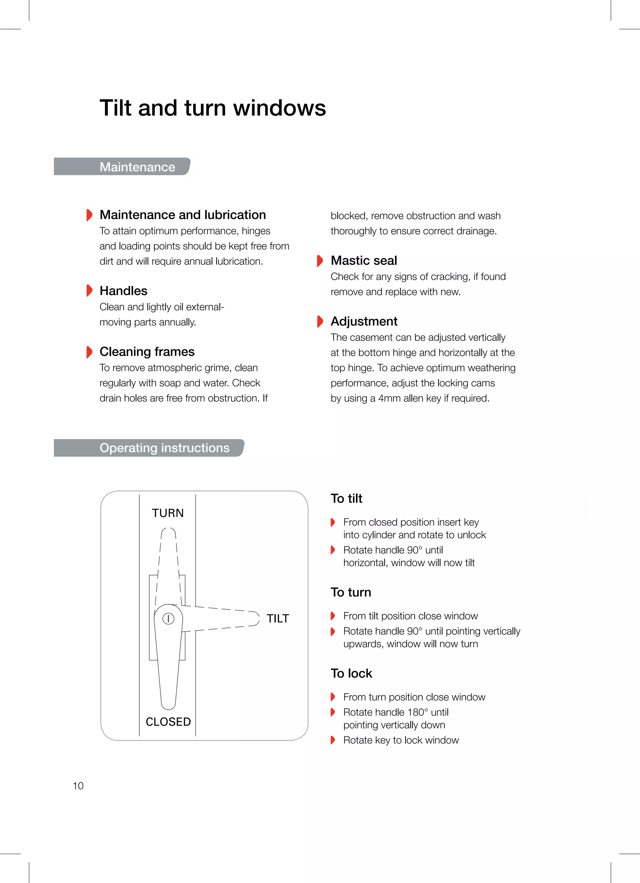 Tilt and turn windows
Maintenance
Maintenance and lubrication
To attain optimum performance, hinges
and loading points should be kept free from
dirt and will require annual lubrication.
Handles
Clean and lightly oil external-
moving parts annually.
Cleaning frames
To remove atmospheric grime, clean
regularly with soap and water. Check
drain holes are free from obstruction. If
blocked, remove obstruction and wash
thoroughly to ensure correct drainage.
Mastic seal
Check for any signs of cracking, if found
remove and replace with new.
Adjustment
The casement can be adjusted vertically
at the bottom hinge and horizontally at the
top hinge. To achieve optimum weathering
performance, adjust the locking cams
by using a 4mm allen key if required.
Operating instructions
To tilt
From closed position insert key
into cylinder and rotate to unlock
Rotate handle 90° until
horizontal, window will now tilt
To turn
From tilt position close window
Rotate handle 90° until pointing vertically
upwards, window will now turn
To lock
From turn position close window
Rotate handle 180° until
pointing vertically down
Rotate key to lock window
CLOSED
TILT
TURN
10
 