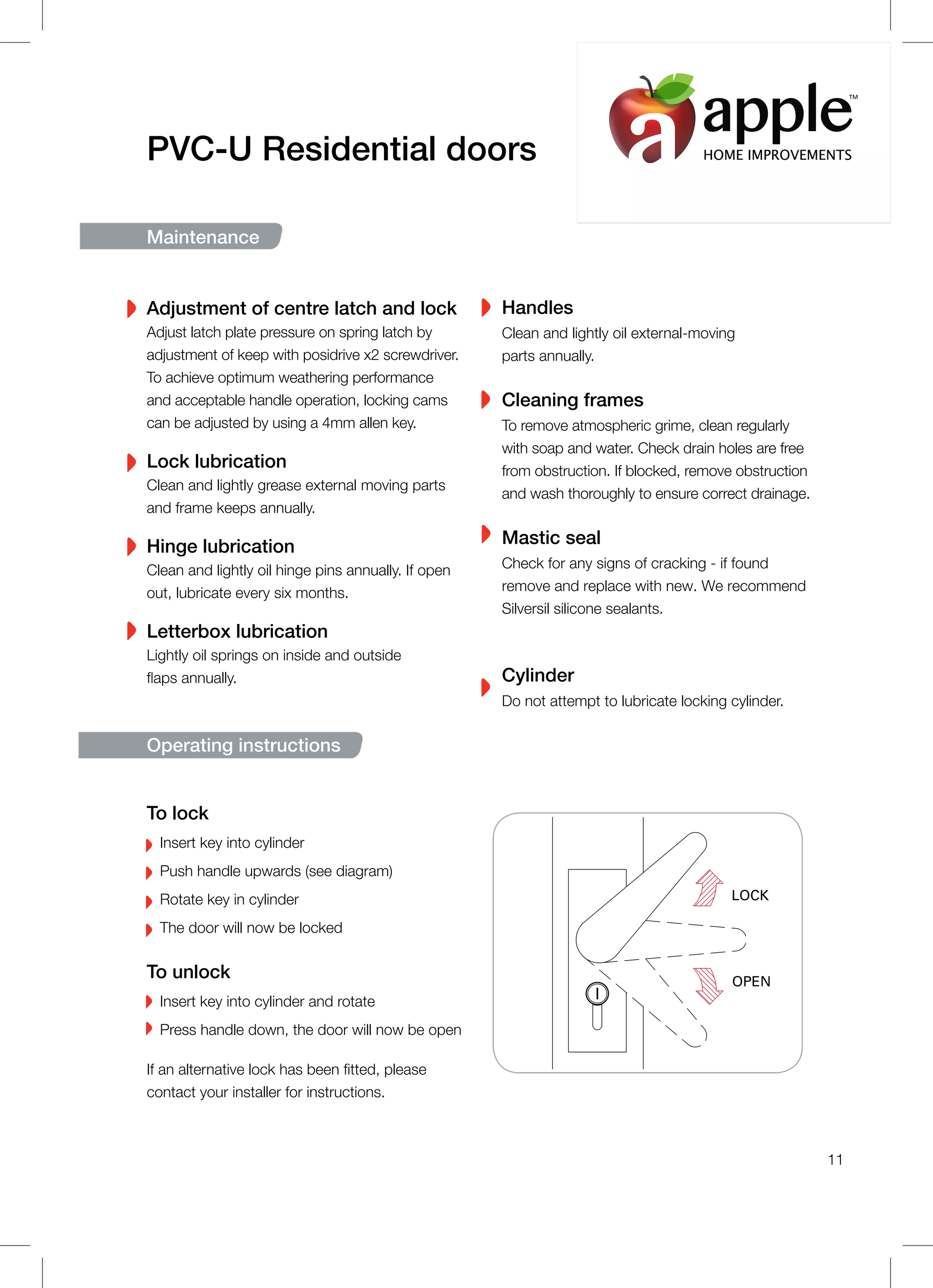 PVC-U Residential doors
Maintenance
Adjustment of centre latch and lock
Adjust latch plate pressure on spring latch by
adjustment of keep with posidrive x2 screwdriver.
To achieve optimum weathering performance
and acceptable handle operation, locking cams
can be adjusted by using a 4mm allen key.
Lock lubrication
Clean and lightly grease external moving parts
and frame keeps annually.
Hinge lubrication
Clean and lightly oil hinge pins annually. If open
out, lubricate every six months.
Letterbox lubrication
Lightly oil springs on inside and outside
flaps annually.
Handles
Clean and lightly oil external-moving
parts annually.
Cleaning frames
To remove atmospheric grime, clean regularly
with soap and water. Check drain holes are free
from obstruction. If blocked, remove obstruction
and wash thoroughly to ensure correct drainage.
Mastic seal
Check for any signs of cracking - if found
remove and replace with new. We recommend
Silversil silicone sealants.
Cylinder
Do not attempt to lubricate locking cylinder.
Operating instructions
LOCK
OPEN
To lock
Insert key into cylinder
Push handle upwards (see diagram)
Rotate key in cylinder
The door will now be locked
To unlock
Insert key into cylinder and rotate
Press handle down, the door will now be open
If an alternative lock has been fitted, please
contact your installer for instructions.
11
HOME IMPROVEMENTS
TM
 