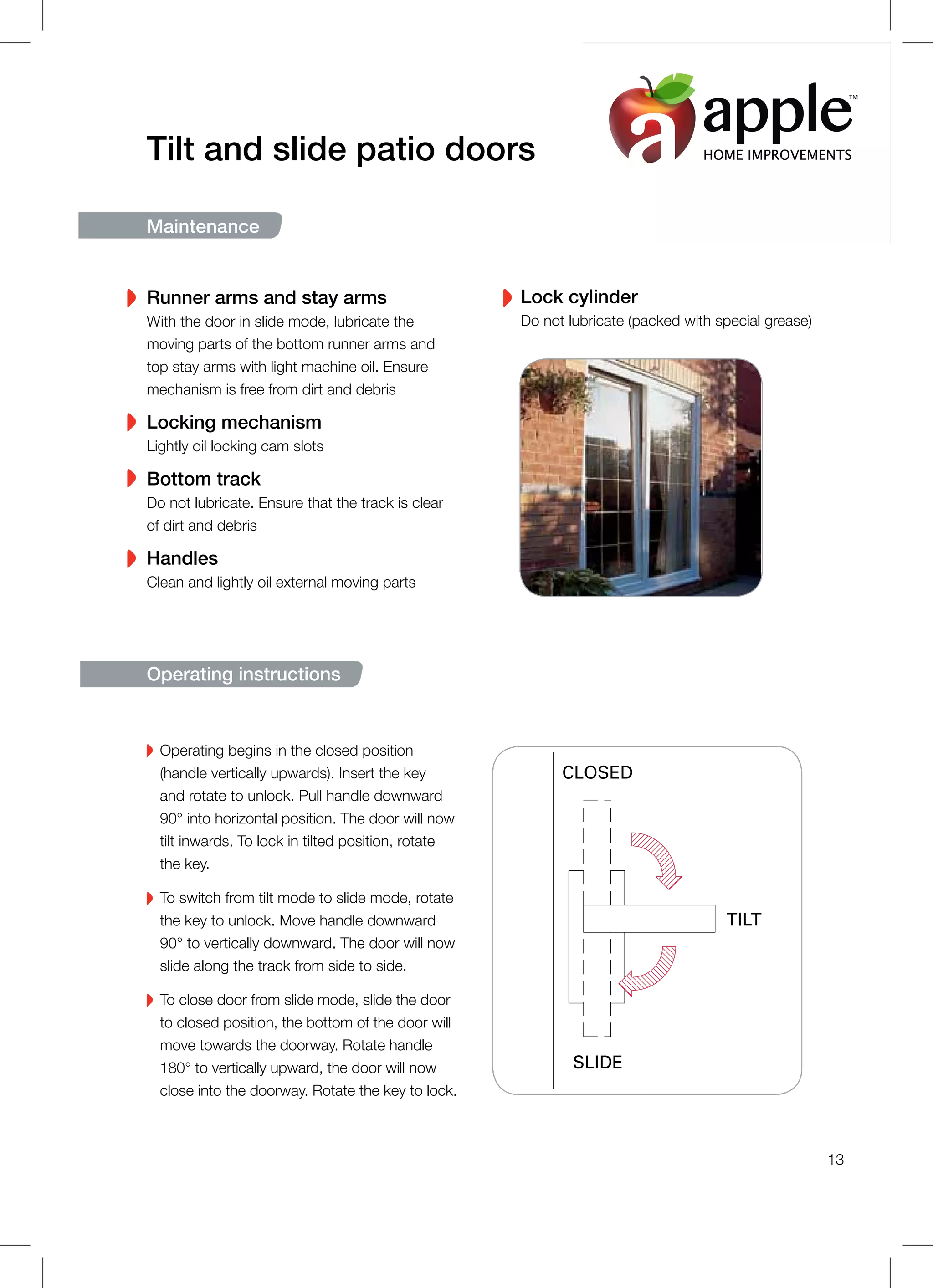 Operating begins in the closed position
(handle vertically upwards). Insert the key
and rotate to unlock. Pull handle downward
90° into horizontal position. The door will now
tilt inwards. To lock in tilted position, rotate
the key.
To switch from tilt mode to slide mode, rotate
the key to unlock. Move handle downward
90° to vertically downward. The door will now
slide along the track from side to side.
To close door from slide mode, slide the door
to closed position, the bottom of the door will
move towards the doorway. Rotate handle
180° to vertically upward, the door will now
close into the doorway. Rotate the key to lock.
Tilt and slide patio doors
Maintenance
Runner arms and stay arms
With the door in slide mode, lubricate the
moving parts of the bottom runner arms and
top stay arms with light machine oil. Ensure
mechanism is free from dirt and debris
Locking mechanism
Lightly oil locking cam slots
Bottom track
Do not lubricate. Ensure that the track is clear
of dirt and debris
Handles
Clean and lightly oil external moving parts
Lock cylinder
Do not lubricate (packed with special grease)
Operating instructions
CLOSED
TILT
SLIDE
13
HOME IMPROVEMENTS
TM
 