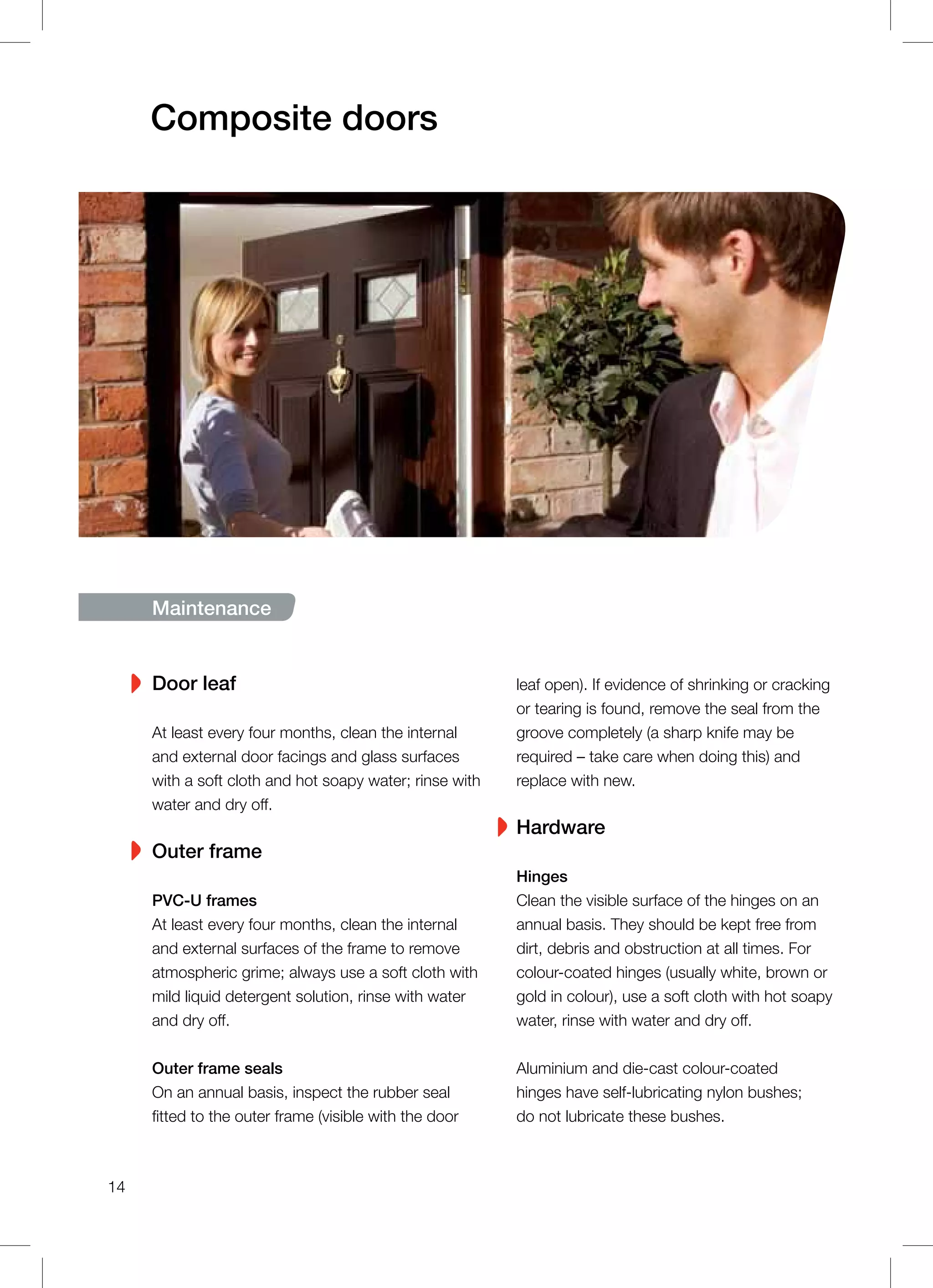 Maintenance
Door leaf
At least every four months, clean the internal
and external door facings and glass surfaces
with a soft cloth and hot soapy water; rinse with
water and dry off.
Outer frame
PVC-U frames
At least every four months, clean the internal
and external surfaces of the frame to remove
atmospheric grime; always use a soft cloth with
mild liquid detergent solution, rinse with water
and dry off.
Outer frame seals
On an annual basis, inspect the rubber seal
fitted to the outer frame (visible with the door
leaf open). If evidence of shrinking or cracking
or tearing is found, remove the seal from the
groove completely (a sharp knife may be
required – take care when doing this) and
replace with new.
Hardware
Hinges
Clean the visible surface of the hinges on an
annual basis. They should be kept free from
dirt, debris and obstruction at all times. For
colour-coated hinges (usually white, brown or
gold in colour), use a soft cloth with hot soapy
water, rinse with water and dry off.
Aluminium and die-cast colour-coated
hinges have self-lubricating nylon bushes;
do not lubricate these bushes.
Composite doors
14
 